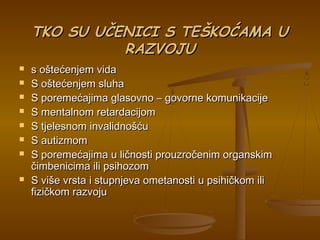 TKO SU UČENICI S TEŠKOĆAMA UTKO SU UČENICI S TEŠKOĆAMA U
RAZVOJURAZVOJU
 s oštećenjem vidas oštećenjem vida
 S oštećenjem sluhaS oštećenjem sluha
 S poremećajima glasovno – govorne komunikacijeS poremećajima glasovno – govorne komunikacije
 S mentalnom retardacijomS mentalnom retardacijom
 S tjelesnom invalidnošćuS tjelesnom invalidnošću
 S autizmomS autizmom
 S poremećajima u ličnosti prouzročenim organskimS poremećajima u ličnosti prouzročenim organskim
čimbenicima ili psihozomčimbenicima ili psihozom
 S više vrsta i stupnjeva ometanosti u psihičkom iliS više vrsta i stupnjeva ometanosti u psihičkom ili
fizičkom razvojufizičkom razvoju
 
