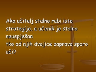 Ako učitelj stalno rabi isteAko učitelj stalno rabi iste
strategije, a učenik je stalnostrategije, a učenik je stalno
neuspješanneuspješan
tko od njih dvojice zapravo sporotko od njih dvojice zapravo sporo
uči?uči?
 