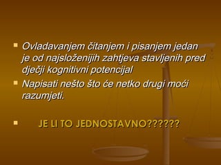  Ovladavanjem čitanjem i pisanjem jedanOvladavanjem čitanjem i pisanjem jedan
je od najsloženijih zahtjeva stavljenih predje od najsloženijih zahtjeva stavljenih pred
dječji kognitivni potencijaldječji kognitivni potencijal
 Napisati nešto što će netko drugi moćiNapisati nešto što će netko drugi moći
razumjeti.razumjeti.
 JE LI TO JEDNOSTAVNO??????JE LI TO JEDNOSTAVNO??????
 