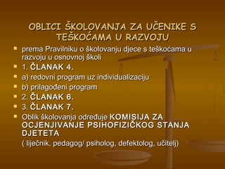 OBLICI ŠKOLOVANJA ZA UČENIKE SOBLICI ŠKOLOVANJA ZA UČENIKE S
TEŠKOĆAMA U RAZVOJUTEŠKOĆAMA U RAZVOJU
 prema Pravilniku o školovanju djece s teškoćama uprema Pravilniku o školovanju djece s teškoćama u
razvoju u osnovnoj školirazvoju u osnovnoj školi
 1.1. ČLANAK 4.ČLANAK 4.
 a) redovni program uz individualizacijua) redovni program uz individualizaciju
 b) prilagođeni programb) prilagođeni program
 2.2. ČLANAK 6.ČLANAK 6.
 3.3. ČLANAK 7.ČLANAK 7.
 Oblik školovanja određujeOblik školovanja određuje KOMISIJA ZAKOMISIJA ZA
OCJENJIVANJE PSIHOFIZIČKOG STANJAOCJENJIVANJE PSIHOFIZIČKOG STANJA
DJETETADJETETA
( liječnik, pedagog/ psiholog, defektolog, učitelj)( liječnik, pedagog/ psiholog, defektolog, učitelj)
 