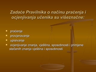Zadaće Pravilnika o načinu praćenja iZadaće Pravilnika o načinu praćenja i
ocjenjivanja učenika su višeznačne:ocjenjivanja učenika su višeznačne:
 praćenjepraćenje
 provjeravanjeprovjeravanje
 upisivanjeupisivanje
 ocjenjivanje znanja, vještina, sposobnosti i primjeneocjenjivanje znanja, vještina, sposobnosti i primjene
stečenih znanja vještina i sposobnostistečenih znanja vještina i sposobnosti
 