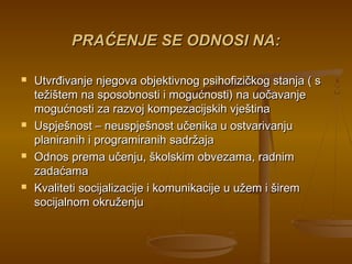 PRAĆENJE SE ODNOSI NA:PRAĆENJE SE ODNOSI NA:
 Utvrđivanje njegova objektivnog psihofizičkog stanja ( sUtvrđivanje njegova objektivnog psihofizičkog stanja ( s
težištem na sposobnosti i mogućnosti) na uočavanjetežištem na sposobnosti i mogućnosti) na uočavanje
mogućnosti za razvoj kompezacijskih vještinamogućnosti za razvoj kompezacijskih vještina
 Uspješnost – neuspješnost učenika u ostvarivanjuUspješnost – neuspješnost učenika u ostvarivanju
planiranih i programiranih sadržajaplaniranih i programiranih sadržaja
 Odnos prema učenju, školskim obvezama, radnimOdnos prema učenju, školskim obvezama, radnim
zadaćamazadaćama
 Kvaliteti socijalizacije i komunikacije u užem i širemKvaliteti socijalizacije i komunikacije u užem i širem
socijalnom okruženjusocijalnom okruženju
 