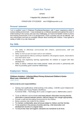 Carol Ann Turner
25/03/62
1 Hapsford Rd, Litherland L21 6NP
07944251208/ 01512224630 aturn120@blueyonder.co.uk
Personal statement
I am a qualified Level 3 Childcare Practitioner/Assistant, with 7 years’ experience within a
nursery setting environment. I was employed as a childcare assistant and gained the Level 3
whilst working in the nursery, this was very challenging, as I had to be flexible in both my home
and working environment, to fit in my assignments. I have a positive and can-do attitude. I am
very enthusiastic and have an energetic attitude about working with children. I have gained a
variety of skills in my role, these are:
Key Skills
 The ability to effectively communicate with children, parents/carers, staff and
professionals.
 Ability to work as part of a team and on own initiative.
 Good organisational skills by working to deadlines with progress reports, observations
and other admin work.
 Planning and organising learning opportunities for children to support with their
development.
 Ability to deliver childcare that meets parents’ needs and works in partnership with
them by providing good customer relationships.
Employment History
Childcare Assistant - Litherland Moss Primary School and Children’s Centre
Moss Lane, Litherland L21 7NW
(2007-2015)
Achievements and responsibilities:
 Gaining new qualifications whilst working in the setting – CACHE Level 3 Diploma for
the Children and Young People’s Workforce.
Functional Skills – Technology (ICT) Level 2, English Level 2, Mathematics Level 2
 To be an effective communicator and share relevant information ensuring that the
information is passed between parents, staff and deputy/ line manger appropriately.
 Provide a safe and stimulating environment for the children.
 Being a positive role model for the children.
 To maintain confidentiality about all issues related to children and their families
 To be proactive in the process of activity planning, child observation and
development records on a regular basis.
 To ensure that clean and hygienic standards are maintained at all times.
 