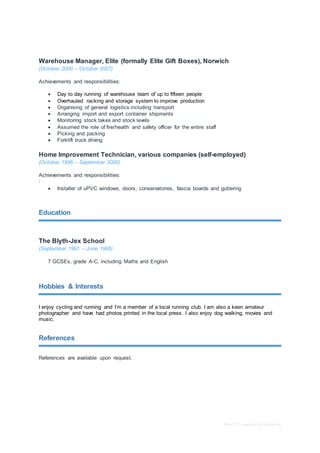 Basic CV template by reed.co.uk
Warehouse Manager, Elite (formally Elite Gift Boxes), Norwich
(October 2000 – October 2007)
Achievements and responsibilities:
 Day to day running of warehouse team of up to fifteen people
 Overhauled racking and storage system to improve production
 Organising of general logistics including transport
 Arranging import and export container shipments
 Monitoring stock takes and stock levels
 Assumed the role of fire/health and safety officer for the entire staff
 Picking and packing
 Forklift truck driving
Home Improvement Technician, various companies (self-employed)
(October 1996 – September 2000)
Achievements and responsibilities:
:
 Installer of uPVC windows, doors, conservatories, fascia boards and guttering
Education
The Blyth-Jex School
(September 1991 – June 1995)
7 GCSEs, grade A-C, including Maths and English
Hobbies & Interests
I enjoy cycling and running and I’m a member of a local running club. I am also a keen amateur
photographer and have had photos printed in the local press. I also enjoy dog walking, movies and
music.
References
References are available upon request.
 