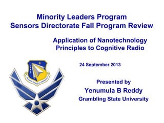 Minority Leaders Program
Sensors Directorate Fall Program Review
Presented by
Yenumula B Reddy
Grambling State University
Application of Nanotechnology
Principles to Cognitive Radio
24 September 2013
 