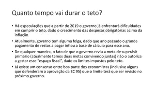 Quanto tempo vai durar o teto?
• Há especulações que a partir de 2019 o governo já enfrentará dificuldades
em cumprir o teto, dado o crescimento das despesas obrigatórias acima da
inflação.
• Atualmente, governo tem alguma folga, dado que ano passado o grande
pagamento de restos a pagar inflou a base de cálculo para esse ano.
• De qualquer maneira, o fato de que o governo reviu a meta de superávit
primário (atualmente temos duas metas convivendo juntas) não o autoriza
a gastar esse “espaço fiscal”, dado os limites impostos pelo teto.
• Já existe um consenso entre boa parte dos economistas (inclusive alguns
que defenderam a aprovação da EC 95) que o limite terá que ser revisto no
próximo governo.
 