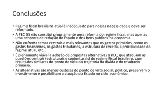 Conclusões
• Regime fiscal brasileiro atual é inadequado para nossas necessidade e deve ser
reformado.
• A PEC 55 não constitui propriamente uma reforma do regime fiscal, mas apenas
uma proposta de redução do Estado e dos bens públicos na economia.
• Não enfrenta temas centrais e mais relevantes que os gastos primários, como os
gastos financeiros, os gastos tributários, a estrutura de receita, a próciclicidade do
regime atual, etc...
• É plenamente viável a adoção de propostas alternativas a PEC, que ataquem as
questões centrais (estruturais e conjunturais) do regime fiscal brasileiro, com
resultados similares do ponto de vista da trajetória da dívida e do resultado
primário.
• As alternativas são menos custosas do ponto de vista social, político, preservam o
investimento e possibilitam a atuação do Estado no ciclo econômico.
 