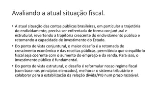 Avaliando a atual situação fiscal.
• A atual situação das contas públicas brasileiras, em particular a trajetória
do endividamento, precisa ser enfrentada de forma conjuntural e
estrutural, revertendo a trajetória crescente do endividamento público e
retomando a capacidade de investimento do Estado.
• Do ponto de vista conjuntural, o maior desafio é a retomada do
crescimento econômico e das receitas públicas, permitindo que o equilíbrio
fiscal seja coerente com o aumento do emprego e da renda. Para isso, o
investimento público é fundamental.
• Do ponto de vista estrutural, o desafio é reformular nosso regime fiscal
(com base nos princípios elencados), melhorar o sistema tributário e
colaborar para a estabilização da relação dívida/PIB num prazo razoável.
 