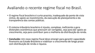 Avaliando o recente regime fiscal no Brasil.
• O regime fiscal brasileiro é curto-prazista, inadequado do ponto de vista
cíclico, do apoio ao investimento, da execução do planejamento e da
transparência das contas públicas.
• O sistema tributário brasileiro é injusto, complexo, ineficiente e gera
distorções econômicas que precisam ser corrigidas, seja para dar apoio ao
crescimento, seja para contribuir para a melhoria da distribuição da renda.
• Conclusão: Um novo regime fiscal deve emergir para garantir capacidade
financeira ao Estado Brasileiro e viabilizar o crescimento de longo prazo
com distribuição de renda e riqueza.
 