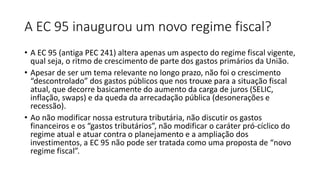 A EC 95 inaugurou um novo regime fiscal?
• A EC 95 (antiga PEC 241) altera apenas um aspecto do regime fiscal vigente,
qual seja, o ritmo de crescimento de parte dos gastos primários da União.
• Apesar de ser um tema relevante no longo prazo, não foi o crescimento
“descontrolado” dos gastos públicos que nos trouxe para a situação fiscal
atual, que decorre basicamente do aumento da carga de juros (SELIC,
inflação, swaps) e da queda da arrecadação pública (desonerações e
recessão).
• Ao não modificar nossa estrutura tributária, não discutir os gastos
financeiros e os “gastos tributários”, não modificar o caráter pró-cíclico do
regime atual e atuar contra o planejamento e a ampliação dos
investimentos, a EC 95 não pode ser tratada como uma proposta de “novo
regime fiscal”.
 