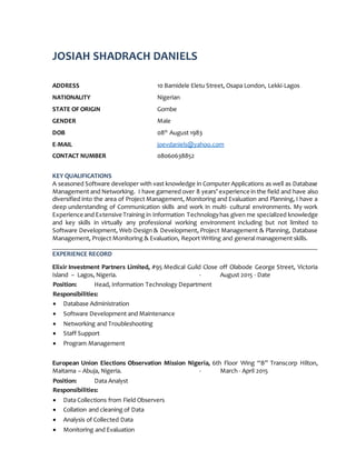 JOSIAH SHADRACH DANIELS
ADDRESS 10 Bamidele Eletu Street, Osapa London, Lekki-Lagos
NATIONALITY Nigerian
STATE OF ORIGIN Gombe
GENDER Male
DOB 08th
August 1983
E-MAIL joevdaniels@yahoo.com
CONTACT NUMBER 08060638852
KEY QUALIFICATIONS
A seasoned Software developer with vast knowledge in Computer Applications as well as Database
Management and Networking. I have garnered over 8 years’ experience in the field and have also
diversified into the area of Project Management, Monitoring and Evaluation and Planning, I have a
deep understanding of Communication skills and work in multi- cultural environments. My work
Experience and Extensive Training in Information Technologyhas given me specialized knowledge
and key skills in virtually any professional working environment including but not limited to
Software Development, Web Design & Development, Project Management & Planning, Database
Management, Project Monitoring & Evaluation, Report Writing and general management skills.
EXPERIENCE RECORD
Elixir Investment Partners Limited, #95 Medical Guild Close off Olabode George Street, Victoria
Island – Lagos, Nigeria. - August 2015 - Date
Position: Head, Information Technology Department
Responsibilities:
 Database Administration
 Software Development and Maintenance
 Networking and Troubleshooting
 Staff Support
 Program Management
European Union Elections Observation Mission Nigeria, 6th Floor Wing “B” Transcorp Hilton,
Maitama – Abuja, Nigeria. - March - April 2015
Position: Data Analyst
Responsibilities:
 Data Collections from Field Observers
 Collation and cleaning of Data
 Analysis of Collected Data
 Monitoring and Evaluation
 
