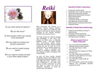 Is your body calling for balance?
Do you feel stuck?
Is there passion within you roaring
to be expressed?
Are you ready to increase your
intuitive awareness?
Do you want an instant energy
boost?
Are you ready to release dis-ease
in your Mind, Body & Spirit?
Reiki
Reiki (Universal Life Energy) is a
powerful natural healing method.
Reiki can restore and replenish vital
energy to the body as well as, balance
energies at the mental, physical,
emotional and spiritual levels.
The Reiki System for Natural Healing
was developed in the early 20th
century by Mikao Usui, a Japenese
Buddhist monk. The Reiki System
uses non-invasive gentle touch,
accelerates the body’s natural healing
process and can be used as a self-
supportive tool to support healing on
all levels. Reiki is accepted and
utilized in hospitals, hospices, spas
and wellness centers throughout the
United States.
As with all other holistic healing
modalities, Reiki is most effective with
a consistent treatment program. Your
body can heal itself. However, long
term imbalances in the body may
require multiple treatments to allow
the body to reach the level of
relaxation necessary to bring the
system back into balance.
Benefits of Reiki Treatments
 Enhanced mental clarity
 Expanded inner vision & creativity
 Personal and spiritual growth
 Balanced & harmonized emotions
 Body detoxification
 Awakened spirit
 Increased intuitive awareness
 Strengthened immune system
 Reduced pain & physical discomfort
 Reduced stress
Benefits of Reiki Share Gatherings
 Creates and develops synergy in
relationships
 Promotes social connection
 Establishes a foundation for trust
amongst group members.
What to expect from a
Reiki Treatment
 You may experience different
feelings during a Reiki session.
 You may feel heat or other
sensations.
 You may feel the energy as it flows
through you.
 You may experience a peaceful
serenity or gain clarity on an issue.
 You may see colors.
 You may feel a deep sense of
relaxation.
 You may gently receive the energy
without any noticeable physical
experience at all.
 
