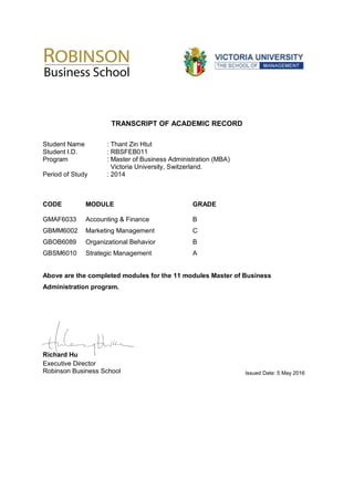 TRANSCRIPT OF ACADEMIC RECORD
Student Name : Thant Zin Htut
Student I.D. : RBSFEB011
Program : Master of Business Administration (MBA)
Victoria University, Switzerland.
Period of Study : 2014
CODE MODULE GRADE
GMAF6033 Accounting & Finance B
GBMM6002 Marketing Management C
GBOB6089 Organizational Behavior B
GBSM6010 Strategic Management A
Above are the completed modules for the 11 modules Master of Business
Administration program.
Richard Hu
Executive Director
Robinson Business School Issued Date: 5 May 2016
 