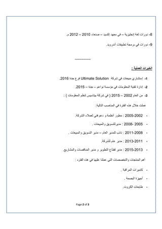 Page 2 of 3
8-‫إﻧﺟﻠﯾزﯾﺔ‬ ‫ﻟﻐﺔ‬ ‫دورات‬–‫إﻛﺳﯾد‬ ‫ﻣﻌﮭد‬ ‫ﻓﻲ‬–‫ﺻﻧﻌﺎء‬2010–2012.‫م‬
9-‫أﻧدروﯾد‬ ‫ﺗطﺑﯾﻔﺎت‬ ‫ﺑرﻣﺟﺔ‬ ‫ﻓﻲ‬ ‫دورات‬.
---------------
‫اﻟﺧﺑرات‬: ‫اﻟﻌﻣﻠﯾﺔ‬
1-‫ﻣﺑﯾﻌﺎت‬ ‫إﺳﺗﺷﺎري‬‫ﺷرﻛﺔ‬ ‫ﻓﻲ‬Ultimate Solution‫ﺟدة‬ ‫ﻓرع‬2016.
2-‫ﻧواﻋم‬ ‫ﻣؤﺳﺳﺔ‬ ‫ﻓﻲ‬ ‫اﻟﻣﻌﻠوﻣﺎت‬ ‫ﺗﻘﻧﯾﺔ‬ ‫إدارة‬–‫ﺟدة‬–2015.
3-‫اﻟﻌﺎم‬ ‫ﻣن‬2002–2015: ( ‫اﻟﻣﻌﻠوﻣﺎت‬ ‫ﻟﻧظم‬ ‫ﺑﯾﺗﺎﺳﯾس‬ ‫ﺷرﻛﺔ‬ ‫ﻓﻲ‬ )
:‫اﻟﺗﺎﻟﯾﺔ‬ ‫اﻟﻣﻧﺎﺻب‬ ‫ﻓﻲ‬ ‫اﻟﻔﺗرة‬ ‫ھذه‬ ‫ﺧﻼل‬ ‫ﻋﻣﻠت‬
-2002-2005.‫اﻟﺷرﻛﺔ‬ ‫ﻟﻌﻣﻼء‬ ‫ﻓﻧﻲ‬ ‫دﻋم‬ ‫و‬ ‫أﻧظﻣﺔ‬ ‫ﻣطور‬ :
-2005-2008‫ﻣدﯾر‬ :. ‫واﻟﻣﺑﯾﻌﺎت‬ ‫ﻟﻠﺗﺳوﯾﻖ‬
-2008-2011‫اﻟﻌﺎم‬ ‫ﻟﻠﻣدﯾر‬ ‫ﻧﺎﺋب‬ :–. ‫واﻟﻣﺑﯾﻌﺎت‬ ‫اﻟﺗﺳوﯾﻖ‬ ‫ﻣدﯾر‬
-2011-2013‫ﻋﺎم‬ ‫ﻣدﯾر‬ :.‫ﻟﻠﺷرﻛﺔ‬
-2013-2015.‫واﻟﻣﺷﺎرﯾﻊ‬ ‫اﻟﻣﻧﺎﻗﺻﺎت‬ ‫ﻣدﯾر‬ ‫و‬ ‫اﻟﺗطوﯾر‬ ‫ﻗطﺎع‬ ‫ﻣدﯾر‬ :
‫أھم‬‫اﻟ‬‫و‬ ‫ﻣﻧﺗﺟﺎت‬‫اﻟ‬‫ﺗﺧﺻﺻﺎت‬‫اﻟﻔﺗره‬ ‫ھذه‬ ‫ﻓﻲ‬ ‫ﻋﻠﯾﮭﺎ‬ ‫ﻋﻣﻠﻧﺎ‬ ‫اﻟﺗﻲ‬:
-‫اﻟﻣراﻗﺑﺔ‬ ‫ﻛﺎﻣﯾرات‬.
-‫اﻟﺑﺻﻣﺔ‬ ‫أﺟﮭزة‬.
-‫اﻟﻛروت‬ ‫طﺎﺑﻌﺎت‬.
 