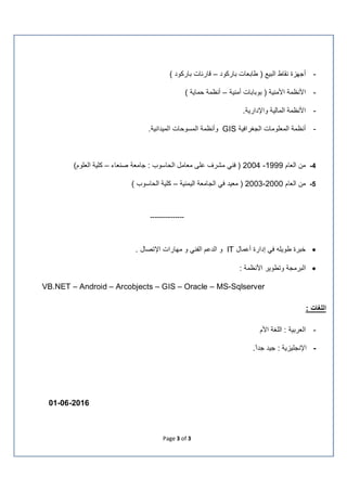 Page 3 of 3
-‫ﺑﺎرﻛود‬ ‫طﺎﺑﻌﺎت‬ ) ‫اﻟﺑﯾﻊ‬ ‫ﻧﻘﺎط‬ ‫أﺟﮭزة‬–( ‫ﺑﺎرﻛود‬ ‫ﻗﺎرﺋﺎت‬
-‫أﻣﻧﯾﺔ‬ ‫ﺑوﺑﺎﺑﺎت‬ ) ‫اﻷﻣﻧﯾﺔ‬ ‫اﻷﻧظﻣﺔ‬–( ‫ﺣﻣﺎﯾﺔ‬ ‫أﻧظﻣﺔ‬
-.‫واﻹدارﯾﺔ‬ ‫اﻟﻣﺎﻟﯾﺔ‬ ‫اﻷﻧظﻣﺔ‬
-‫أﻧظﻣﺔ‬‫اﻟﺟﻐراﻓﯾﺔ‬ ‫اﻟﻣﻌﻠوﻣﺎت‬GIS‫و‬‫أﻧظﻣﺔ‬‫اﻟﻣﺳوﺣﺎت‬.‫اﻟﻣﯾداﻧﯾﺔ‬
4-‫اﻟﻌﺎم‬ ‫ﻣن‬1999-2004‫ﺻﻧﻌﺎء‬ ‫ﺟﺎﻣﻌﺔ‬ : ‫اﻟﺣﺎﺳوب‬ ‫ﻣﻌﺎﻣل‬ ‫ﻋﻠﻰ‬ ‫ﻣﺷرف‬ ‫ﻓﻧﻲ‬ )–(‫اﻟﻌﻠوم‬ ‫ﻛﻠﯾﺔ‬
5-‫اﻟﻌﺎم‬ ‫ﻣن‬2000-2003‫اﻟﯾﻣﻧﯾﺔ‬ ‫اﻟﺟﺎﻣﻌﺔ‬ ‫ﻓﻲ‬ ‫ﻣﻌﯾد‬ )–( ‫اﻟﺣﺎﺳوب‬ ‫ﻛﻠﯾﺔ‬
---------------
‫إدا‬ ‫ﻓﻲ‬ ‫طوﯾﻠﮫ‬ ‫ﺧﺑرة‬‫رة‬‫أﻋﻣﺎل‬IT‫اﻟدﻋ‬ ‫و‬. ‫اﻹﺗﺻﺎل‬ ‫ﻣﮭﺎرات‬ ‫و‬ ‫اﻟﻔﻧﻲ‬ ‫م‬
: ‫اﻷﻧظﻣﺔ‬ ‫وﺗطوﯾر‬ ‫اﻟﺑرﻣﺟﺔ‬
VB.NET – Android – Arcobjects – GIS – Oracle – MS-Sqlserver
: ‫اﻟﻠﻐﺎت‬
-‫اﻷم‬ ‫اﻟﻠﻐﺔ‬ : ‫اﻟﻌرﺑﯾﺔ‬
-.ً‫ﺟدا‬ ‫ﺟﯾد‬ : ‫اﻹﻧﺟﻠﯾزﯾﺔ‬
01-06-2016
 