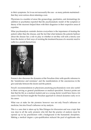 2
to their symptoms. So it was not necessarily the case - as many patients maintained -
that they were serious about attaining a cure.
Physicians in a number of areas like gynaecology, paediatrics, and dermatology (in
addition to psychiatry) reported that the psychoanalytic model of the symptom or
theory of the neuroses helped them with their diagnoses in their respective areas of
expertise.
What psychoanalysis reminds doctors everywhere is the importance of treating the
patient rather than the disease, and the fact that what fantasies the patients harbour
about the disease has a role to play in whether or not they will seek a timely cure
from the doctor or find ways of resisting the treatment because of a neurotic need to
suffer (i.e. punish themselves).
Ferenczi also discusses the dynamics of the Freudian clinic with specific reference to
the ‘transference and resistance’ and the manifestations of the unconscious in the
give-and-take between the doctor and the patient.
Freud’s recommendations to physicians practicing psychoanalysis were also useful
to those serving as general practitioners or medical specialists. Ferenczi points out
that that his life as a medical student and as a young doctor would have been a lot
easier if he had been taught the Freudian approach to clinical dynamics early on in
his career.
What was at stake for the pioneers however was not only Freud’s influence on
medicine, but also Freud’s influence on lay analysis.
This is a area that is taken up by Max Eitingon for discussion and was a topic that
was dear to all the early pioneers who felt that the practice of analysis must be
opened up to lay practitioners with a background in the humanistic disciplines.
Making a medical degree a pre-qualification reduced the pool of applicants who
 