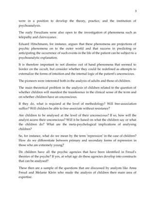 3
were in a position to develop the theory, practice, and the institution of
psychoanalysis.
The early Freudians were also open to the investigation of phenomena such as
telepathy and clairvoyance.
Eduard Hitschmann, for instance, argues that these phenomena are projections of
psychic phenomena on to the outer world and that success in predicting or
anticipating the occurrence of such events in the life of the patient can be subject to a
psychoanalytic explanation.
It is therefore important to not dismiss out of hand phenomena that seemed to
border on the occult, but consider whether they could be redefined as attempts to
externalize the forms of intuition and the internal logic of the patient’s unconscious.
The pioneers were interested both in the analysis of adults and those of children.
The main theoretical problem in the analysis of children related to the question of
whether children will manifest the transference in the clinical sense of the term and
on whether children have an unconscious.
If they do, what is required at the level of methodology? Will free-association
suffice? Will children be able to free-associate without resistance?
Are children to be analysed at the level of their unconscious? If so, how will the
analyst access their unconscious? Will it be based on what the children say or what
the children do? What are the meta-psychological implications of analysing
children?
So, for instance, what do we mean by the term ‘repression’ in the case of children?
How do we differentiate between primary and secondary forms of repression in
those who are extremely young?
Do children have all the psychic agencies that have been identified in Freud’s
theories of the psyche? If yes, at what age do these agencies develop into constructs
that can be analysed?
These then are a sample of the questions that are discussed by analysts like Anna
Freud and Melanie Klein who made the analysis of children their main area of
expertise.
 