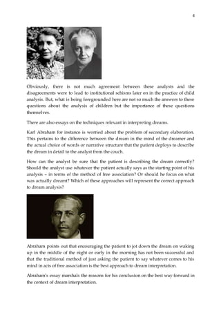 4
Obviously, there is not much agreement between these analysts and the
disagreements were to lead to institutional schisms later on in the practice of child
analysis. But, what is being foregrounded here are not so much the answers to these
questions about the analysis of children but the importance of these questions
themselves.
There are also essays on the techniques relevant in interpreting dreams.
Karl Abraham for instance is worried about the problem of secondary elaboration.
This pertains to the difference between the dream in the mind of the dreamer and
the actual choice of words or narrative structure that the patient deploys to describe
the dream in detail to the analyst from the couch.
How can the analyst be sure that the patient is describing the dream correctly?
Should the analyst use whatever the patient actually says as the starting point of his
analysis – in terms of the method of free association? Or should he focus on what
was actually dreamt? Which of these approaches will represent the correct approach
to dream analysis?
Abraham points out that encouraging the patient to jot down the dream on waking
up in the middle of the night or early in the morning has not been successful and
that the traditional method of just asking the patient to say whatever comes to his
mind in acts of free association is the best approach to dream interpretation.
Abraham’s essay marshals the reasons for his conclusion on the best way forward in
the context of dream interpretation.
 
