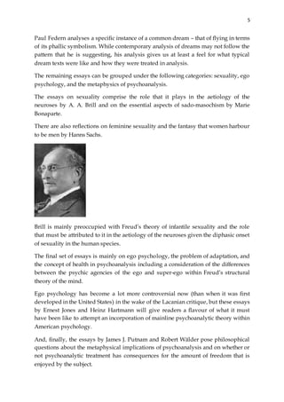 5
Paul Federn analyses a specific instance of a common dream – that of flying in terms
of its phallic symbolism. While contemporary analysis of dreams may not follow the
pattern that he is suggesting, his analysis gives us at least a feel for what typical
dream texts were like and how they were treated in analysis.
The remaining essays can be grouped under the following categories: sexuality, ego
psychology, and the metaphysics of psychoanalysis.
The essays on sexuality comprise the role that it plays in the aetiology of the
neuroses by A. A. Brill and on the essential aspects of sado-masochism by Marie
Bonaparte.
There are also reflections on feminine sexuality and the fantasy that women harbour
to be men by Hanns Sachs.
Brill is mainly preoccupied with Freud’s theory of infantile sexuality and the role
that must be attributed to it in the aetiology of the neuroses given the diphasic onset
of sexuality in the human species.
The final set of essays is mainly on ego psychology, the problem of adaptation, and
the concept of health in psychoanalysis including a consideration of the differences
between the psychic agencies of the ego and super-ego within Freud’s structural
theory of the mind.
Ego psychology has become a lot more controversial now (than when it was first
developed in the United States) in the wake of the Lacanian critique, but these essays
by Ernest Jones and Heinz Hartmann will give readers a flavour of what it must
have been like to attempt an incorporation of mainline psychoanalytic theory within
American psychology.
And, finally, the essays by James J. Putnam and Robert Wälder pose philosophical
questions about the metaphysical implications of psychoanalysis and on whether or
not psychoanalytic treatment has consequences for the amount of freedom that is
enjoyed by the subject.
 