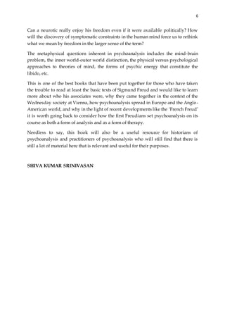 6
Can a neurotic really enjoy his freedom even if it were available politically? How
will the discovery of symptomatic constraints in the human mind force us to rethink
what we mean by freedom in the larger sense of the term?
The metaphysical questions inherent in psychoanalysis includes the mind-brain
problem, the inner world-outer world distinction, the physical versus psychological
approaches to theories of mind, the forms of psychic energy that constitute the
libido, etc.
This is one of the best books that have been put together for those who have taken
the trouble to read at least the basic texts of Sigmund Freud and would like to learn
more about who his associates were, why they came together in the context of the
Wednesday society at Vienna, how psychoanalysis spread in Europe and the Anglo-
American world, and why in the light of recent developments like the ‘French Freud’
it is worth going back to consider how the first Freudians set psychoanalysis on its
course as both a form of analysis and as a form of therapy.
Needless to say, this book will also be a useful resource for historians of
psychoanalysis and practitioners of psychoanalysis who will still find that there is
still a lot of material here that is relevant and useful for their purposes.
SHIVA KUMAR SRINIVASAN
 