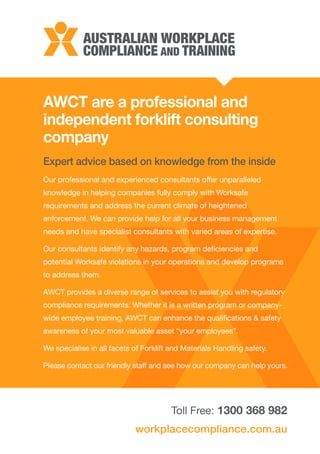 AWCT are a professional and
independent forklift consulting
company
workplacecompliance.com.au
Toll Free: 1300 368 982
Expert advice based on knowledge from the inside
Our professional and experienced consultants offer unparalleled
knowledge in helping companies fully comply with Worksafe
requirements and address the current climate of heightened
enforcement. We can provide help for all your business management
needs and have specialist consultants with varied areas of expertise.
Our consultants identify any hazards, program deficiencies and
potential Worksafe violations in your operations and develop programs
to address them.
AWCT provides a diverse range of services to assist you with regulatory
compliance requirements. Whether it is a written program or company-
wide employee training, AWCT can enhance the qualifications & safety
awareness of your most valuable asset “your employees”.
We specialise in all facets of Forklift and Materials Handling safety.
Please contact our friendly staff and see how our company can help yours.
 