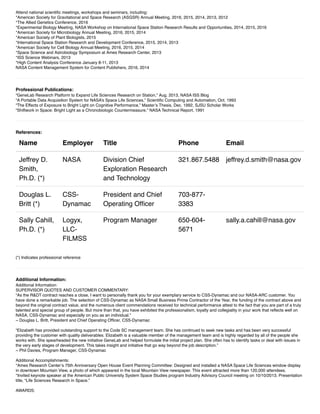 Attend national scientiﬁc meetings, workshops and seminars, including:
*American Society for Gravitational and Space Research (ASGSR) Annual Meeting, 2016, 2015, 2014, 2013, 2012
*The Allied Genetics Conference, 2016
*Experimental Biology Meeting, NASA Workshop on International Space Station Research Results and Opportunities, 2014, 2015, 2016
*American Society for Microbiology Annual Meeting, 2016, 2015, 2014
*American Society of Plant Biologists, 2015
*International Space Station Research and Development Conference, 2015, 2014, 2013
*American Society for Cell Biology Annual Meeting, 2016, 2015, 2014
*Space Science and Astrobiology Symposium at Ames Research Center, 2013
*ISS Science Webinars, 2013
*High Content Analysis Conference January 8-11, 2013
NASA Content Management System for Content Publishers, 2016, 2014
Professional Publications:
“GeneLab Research Platform to Expand Life Sciences Research on Station,” Aug. 2013, NASA ISS Blog
“A Portable Data Acquisition System for NASA’s Space Life Sciences,” Scientiﬁc Computing and Automation, Oct. 1993
“The Effects of Exposure to Bright Light on Cognitive Performance,” Master’s Thesis, Dec. 1992, SJSU Scholar Works
“Shiftwork in Space: Bright Light as a Chronobiologic Countermeasure,” NASA Technical Report, 1991
References:
Name Employer Title Phone Email
Jeffrey D.
Smith,
Ph.D. (*)
NASA Division Chief
Exploration Research
and Technology
321.867.5488 jeffrey.d.smith@nasa.gov
Douglas L.
Britt (*)
CSS-
Dynamac
President and Chief
Operating Ofﬁcer
703-877-
3383
Sally Cahill,
Ph.D. (*)
Logyx,
LLC-
FILMSS
Program Manager 650-604-
5671
sally.a.cahill@nasa.gov
(*) Indicates professional reference
Additional Information:
Additional Information:
SUPERVISOR QUOTES AND CUSTOMER COMMENTARY:
“As the R&DT contract reaches a close, I want to personally thank you for your exemplary service to CSS-Dynamac and our NASA-ARC customer. You
have done a remarkable job. The selection of CSS-Dynamac as NASA Small Business Prime Contractor of the Year, the funding of the contract above and
beyond the original contract value, and the numerous client commendations received for technical performance attest to the fact that you are part of a truly
talented and special group of people. But more than that, you have exhibited the professionalism, loyalty and collegiality in your work that reﬂects well on
NASA, CSS-Dynamac and especially on you as an individual.”
~ Douglas L. Britt, President and Chief Operating Ofﬁcer, CSS-Dynamac
“Elizabeth has provided outstanding support to the Code SC management team. She has continued to seek new tasks and has been very successful
providing the customer with quality deliverables. Elizabeth is a valuable member of the management team and is highly regarded by all of the people she
works with. She spearheaded the new initiative GeneLab and helped formulate the initial project plan. She often has to identify tasks or deal with issues in
the very early stages of development. This takes insight and initiative that go way beyond the job description.”
~ Phil Davies, Program Manager, CSS-Dynamac
Additional Accomplishments:
*Ames Research Center’s 75th Anniversary Open House Event Planning Committee: Designed and installed a NASA Space Life Sciences window display
in downtown Mountain View, a photo of which appeared in the local Mountain View newspaper. This event attracted more than 120,000 attendees.
*Invited keynote speaker at the American Public University System Space Studies program Industry Advisory Council meeting on 10/10/2013. Presentation
title, “Life Sciences Research in Space.”
AWARDS:
 