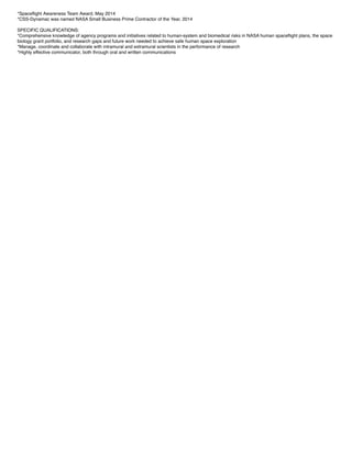 *Spaceﬂight Awareness Team Award, May 2014
*CSS-Dynamac was named NASA Small Business Prime Contractor of the Year, 2014
SPECIFIC QUALIFICATIONS:
*Comprehensive knowledge of agency programs and initiatives related to human-system and biomedical risks in NASA human spaceﬂight plans, the space
biology grant portfolio, and research gaps and future work needed to achieve safe human space exploration
*Manage, coordinate and collaborate with intramural and extramural scientists in the performance of research
*Highly effective communicator, both through oral and written communications
 