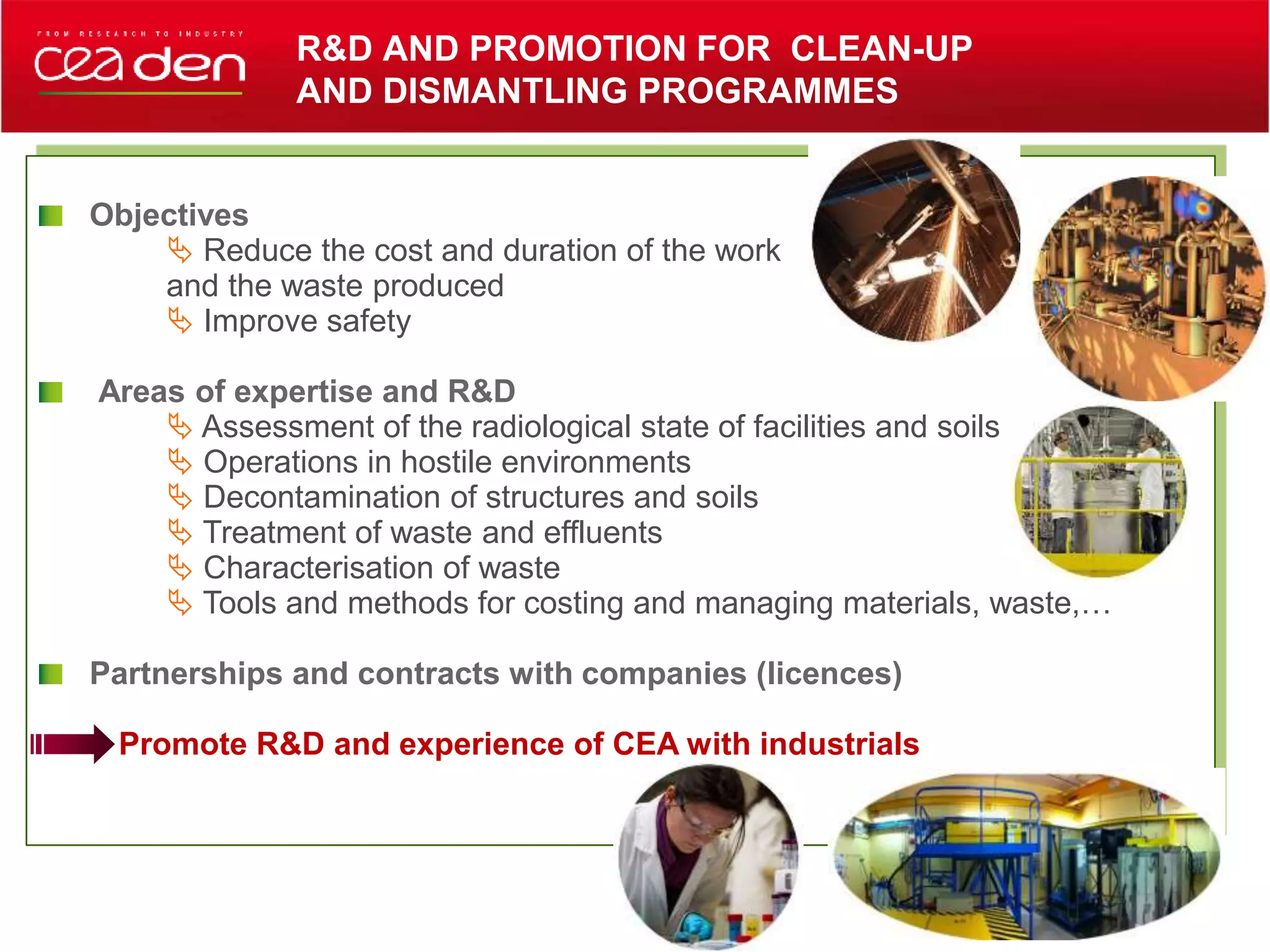 Objectives
 Reduce the cost and duration of the work
and the waste produced
 Improve safety
Areas of expertise and R&D
 Assessment of the radiological state of facilities and soils
 Operations in hostile environments
 Decontamination of structures and soils
 Treatment of waste and effluents
 Characterisation of waste
 Tools and methods for costing and managing materials, waste,…
Partnerships and contracts with companies (licences)
Promote R&D and experience of CEA with industrials
R&D AND PROMOTION FOR CLEAN-UP
AND DISMANTLING PROGRAMMES
 