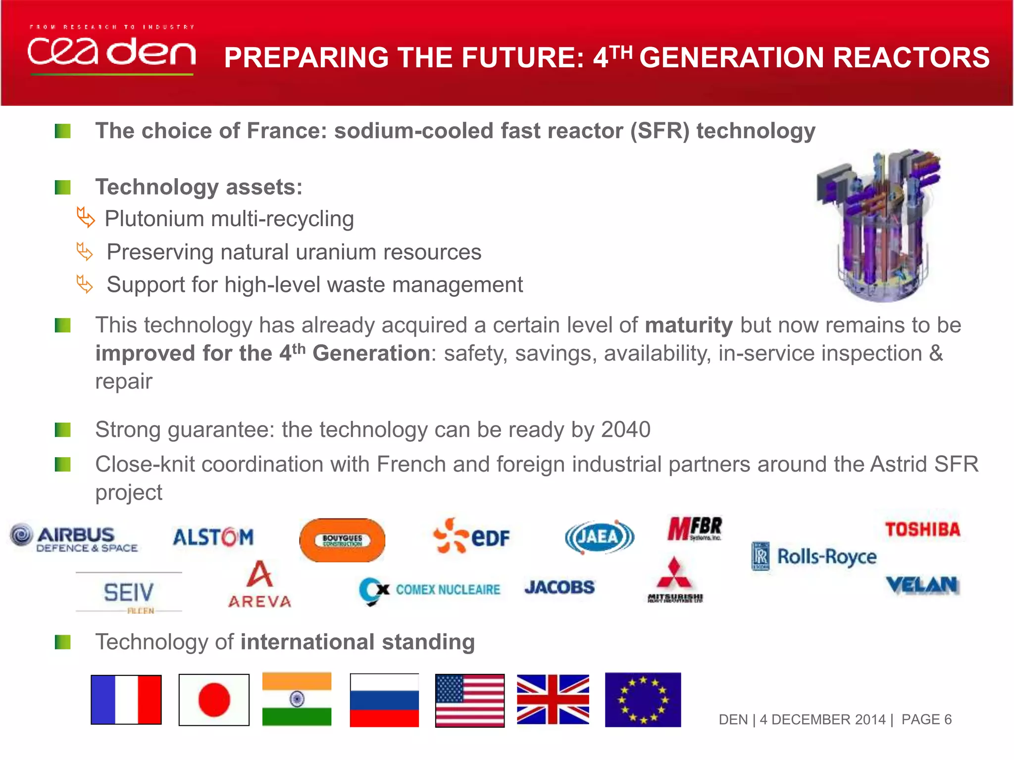 The choice of France: sodium-cooled fast reactor (SFR) technology
Technology assets:
 Plutonium multi-recycling
 Preserving natural uranium resources
 Support for high-level waste management
This technology has already acquired a certain level of maturity but now remains to be
improved for the 4th Generation: safety, savings, availability, in-service inspection &
repair
Strong guarantee: the technology can be ready by 2040
Close-knit coordination with French and foreign industrial partners around the Astrid SFR
project
Technology of international standing
PREPARING THE FUTURE: 4TH GENERATION REACTORS
DEN | 4 DECEMBER 2014 | PAGE 6
 