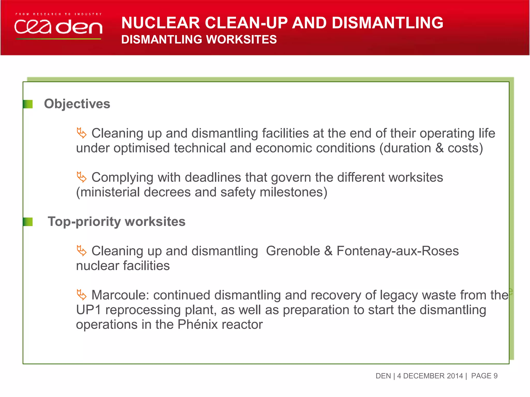 DEN | 4 DECEMBER 2014
Objectives
 Cleaning up and dismantling facilities at the end of their operating life
under optimised technical and economic conditions (duration & costs)
 Complying with deadlines that govern the different worksites
(ministerial decrees and safety milestones)
Top-priority worksites
 Cleaning up and dismantling Grenoble & Fontenay-aux-Roses
nuclear facilities
 Marcoule: continued dismantling and recovery of legacy waste from the
UP1 reprocessing plant, as well as preparation to start the dismantling
operations in the Phénix reactor
| PAGE 9
NUCLEAR CLEAN-UP AND DISMANTLING
DISMANTLING WORKSITES
 