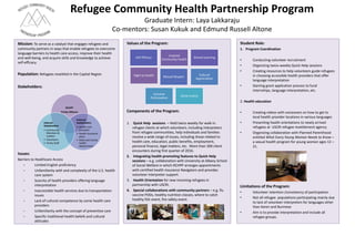 Refugee Community Health Partnership Program
Graduate Intern: Laya Lakkaraju
Co-mentors: Susan Kukuk and Edmund Russell Altone
Mission: To serve as a catalyst that engages refugees and
community partners in ways that enable refugees to overcome
language barriers to health care access, improve their health
and well-being, and acquire skills and knowledge to achieve
self-efficacy.
Population: Refugees resettled in the Capital Region
Stakeholders:
Issues:
Barriers to Healthcare Access
• Limited English proficiency
• Unfamiliarity with and complexity of the U.S. health
care system
• Scarcity of health providers offering language
interpretation
• Inaccessible health services due to transportation
issues
• Lack of cultural competence by some health care
providers
• Unfamiliarity with the concept of preventive care
• Specific traditional health beliefs and cultural
attitudes
Values of the Program:
Components of the Program:
1. Quick Help sessions – Held twice weekly for walk-in
refugee clients at which volunteers, including interpreters
from refugee communities, help individuals and families
resolve a wide range of issues, including those related to
health care, education, public benefits, employment,
personal finance, legal matters, etc. More than 300 client
encounters during first quarter of 2016.
2. Integrating health-promoting features to Quick Help
sessions – e.g. collaboration with University at Albany School
of Social Welfare in which RCHPP arranges appointments
with certified health insurance Navigators and provides
volunteer interpreter support.
3. Health Orientation for new incoming refugees in
partnership with USCRI.
4. Special collaborations with community partners – e.g. flu
vaccine PODs, healthy nutrition classes, where to catch
healthy fish event, fire safety event.
RCHPP
Trinity Alliance
External
Stakeholders
• Health care
providers
• Health insurance
plans
• State and county
health
departments
Internal
Stakeholders
• Community
Members &
Leaders
• Volunteers
• Trinity Staff
Right to Health
Inspired
Community Health
Shared LearningSelf Efficacy
Mutual Respect
Cultural
Appreciation
Inclusive
Participation
Social Justice
Student Role:
1. Program Coordination
• Conducting volunteer recruitment
• Organizing twice-weekly Quick Help sessions
• Creating resources to help volunteers guide refugees
in choosing accessible health providers that offer
language interpretation
• Starting grant application process to fund
internships, language interpretation, etc.
2. Health education
• Creating videos with voiceovers on how to get to
local health provider locations in various languages
• Presenting health orientations to newly arrived
refugees at USCRI refugee resettlement agency
• Organizing collaboration with Planned Parenthood
entitled What Every Young Woman Needs to Know –
a sexual health program for young women ages 12 –
21.
Limitations of the Program:
• Volunteer retention /consistency of participation
• Not all refugee populations participating mainly due
to lack of volunteer interpreters for languages other
than Karen and Burmese
• Aim is to provide interpretation and include all
refugee groups.
 