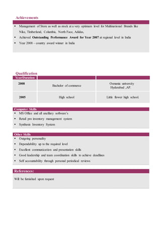 Achievements
 Management of Store as well as stock at a very optimum level for Multinational Brands like
Nike, Timberland, Columbia, North Face, Adidas,
 Achieved Outstanding Performance Award for Year 2007 at regional level in India
 Year 2008 – country award winner in India
Qualification
Year/Duration
2008
Bachelor of commerce
Osmania university
Hyderabad ,AP.
2005 High school Little flower high school.
Computer Skills
 MS Office and all ancillary software’s
 Retail pro inventory management system
 Synthesis Inventory System
Other Skills
 Outgoing personality
 Dependability up to the required level
 Excellent communication and presentation skills
 Good leadership and team coordination skills to achieve deadlines
 Self accountability through personal periodical reviews
References:
Will be furnished upon request
 