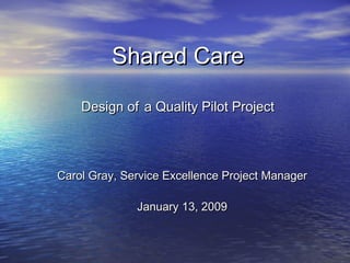 Shared CareShared Care
Design ofDesign of a Quality Pilot Projecta Quality Pilot Project
Carol Gray, Service Excellence Project ManagerCarol Gray, Service Excellence Project Manager
January 13, 2009January 13, 2009
 