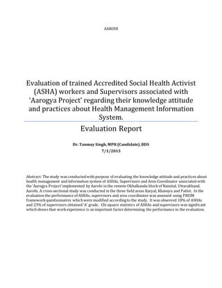 AAROHI
Evaluation of trained Accredited Social Health Activist
(ASHA) workers and Supervisors associated with
‘Aarogya Project’ regarding their knowledge attitude
and practices about Health Management Information
System.
Evaluation Report
Dr. Tanmay Singh, MPH (Candidate), BDS
7/1/2015
Abstract: The study was conductedwith purpose of evaluating the knowledge attitude and practices about
health management and information system of ASHAs, Supervisors and Area Coordinator associated with
the ‘Aarogya Project’implemented by Aarohi in the remote Okhalkanda blockof Nainital, Uttarakhand.
Aarohi. A cross-sectional study was conducted in the three field areas Karyal, Khansyu and Patlot. In the
evaluation the performance of ASHAs, supervisors and area coordinator was assessed using PRISM
frameworkquestionnaires whichwere modified accordingto the study. It was observed 18% of ASHAs
and 23% of supervisors obtained ‘A’ grade. Chi square statistics of ASHAs and supervisors was significant
whichshows that workexperience is an important factordetermining the performance in the evaluation.
 