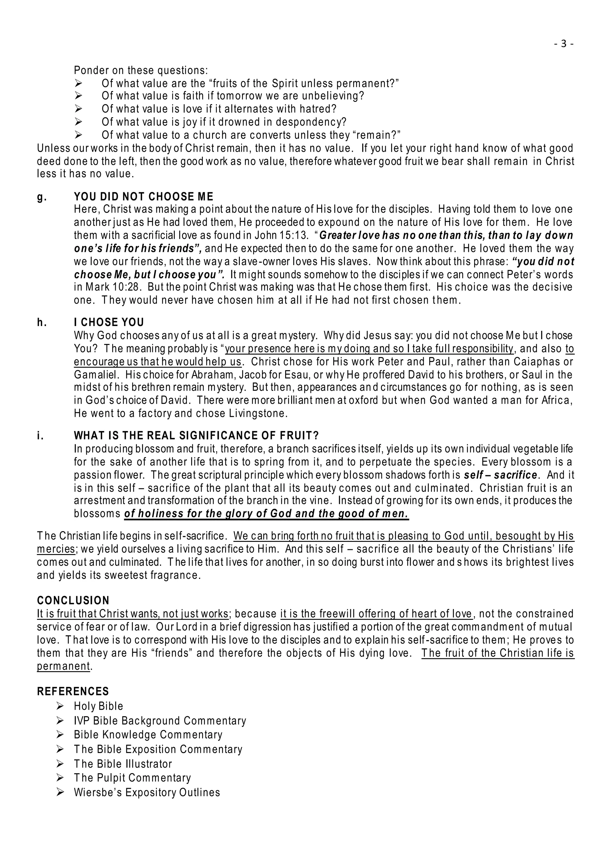 - 3 -
Ponder on these questions:
 Of what value are the “fruits of the Spirit unless permanent?”
 Of what value is faith if tomorrow we are unbelieving?
 Of what value is love if it alternates with hatred?
 Of what value is joy if it drowned in despondency?
 Of what value to a church are converts unless they “remain?”
Unless our works in the body of Christ remain, then it has no value. If you let your right hand know of what good
deed done to the left, then the good work as no value, therefore whatever good fruit we bear shall remain in Christ
less it has no value.
g. YOU DID NOT CHOOSE ME
Here, Christ was making a point about the nature of His love for the disciples. Having told them to love one
another just as He had loved them, He proceeded to expound on the nature of His love for them. He love
them with a sacrificial love as found in John 15:13. “Greater love has no one than this, than to lay down
one’s life for his friends”, and He expected then to do the same for one another. He loved them the way
we love our friends, not the way a slave-owner loves His slaves. Now think about this phrase: “you did not
choose Me, but I choose you”. It might sounds somehow to the disciples if we can connect Peter’s words
in Mark 10:28. But the point Christ was making was that He chose them first. His choice was the decisive
one. T hey would never have chosen him at all if He had not first chosen them.
h. I CHOSE YOU
Why God chooses any of us at all is a great mystery. Why did Jesus say: you did not choose Me but I chose
You? T he meaning probably is “your presence here is my doing and so I take full responsibility, and also to
encourage us that he would help us. Christ chose for His work Peter and Paul, rather than Caiaphas or
Gamaliel. His choice for Abraham, Jacob for Esau, or why He proffered David to his brothers, or Saul in the
midst of his brethren remain mystery. But then, appearances an d circumstances go for nothing, as is seen
in God’s choice of David. There were more brilliant men at oxford but when God wanted a man for Africa,
He went to a factory and chose Livingstone.
i. WHAT IS THE REAL SIGNIFICANCE OF FRUIT?
In producing blossom and fruit, therefore, a branch sacrifices itself, yields up its own individual vegetable life
for the sake of another life that is to spring from it, and to perpetuate the species. Every blossom is a
passion flower. The great scriptural principle which every blossom shadows forth is self – sacrifice. And it
is in this self – sacrifice of the plant that all its beauty comes out and culminated. Christian fruit is an
arrestment and transformation of the branch in the vine. Instead of growing for its own ends, it produces the
blossoms of holiness for the glory of God and the good of men.
T he Christian life begins in self-sacrifice. We can bring forth no fruit that is pleasing to God until, besought by His
mercies; we yield ourselves a living sacrifice to Him. And this self – sacrifice all the beauty of the Christians’ life
comes out and culminated. T he life that lives for another, in so doing burst into flower and s hows its brightest lives
and yields its sweetest fragrance.
CONCLUSION
It is fruit that Christ wants, not just works; because it is the freewill offering of heart of love, not the constrained
service of fear or of law. Our Lord in a brief digression has justified a portion of the great commandment of mutual
love. T hat love is to correspond with His love to the disciples and to explain his self-sacrifice to them; He proves to
them that they are His “friends” and therefore the objects of His dying love. T he fruit of the Christian life is
permanent.
REFERENCES
 Holy Bible
 IVP Bible Background Commentary
 Bible Knowledge Commentary
 T he Bible Exposition Commentary
 T he Bible Illustrator
 T he Pulpit Commentary
 Wiersbe’s Expository Outlines
 