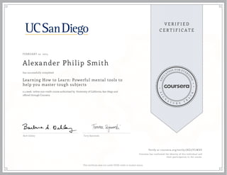 FEBRUARY 10, 2015
Alexander Philip Smith
Learning How to Learn: Powerful mental tools to
help you master tough subjects
a 4 week online non-credit course authorized by University of California, San Diego and
offered through Coursera
has successfully completed
Barb Oakley Terry Sejnowski
Verify at coursera.org/verify/JXZ7JYLWDY
Coursera has confirmed the identity of this individual and
their participation in the course.
This certificate does not confer UCSD credit or student status.
 