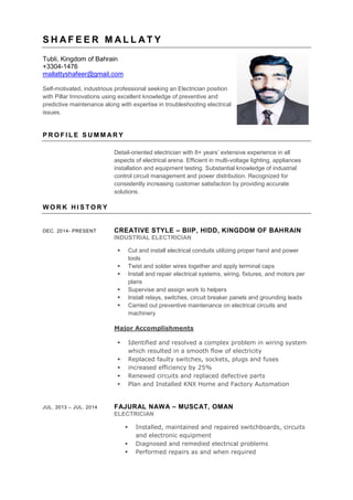 S H A F E E R M A L L A T Y
Tubli, Kingdom of Bahrain
+3304-1476
mallattyshafeer@gmail.com
Self-motivated, industrious professional seeking an Electrician position
with Pillar Innovations using excellent knowledge of preventive and
predictive maintenance along with expertise in troubleshooting electrical
issues.
P R O F I L E S U M M A R Y
Detail-oriented electrician with 8+ years’ extensive experience in all
aspects of electrical arena. Efficient in multi-voltage lighting, appliances
installation and equipment testing. Substantial knowledge of industrial
control circuit management and power distribution. Recognized for
consistently increasing customer satisfaction by providing accurate
solutions.
W O R K H I S T O R Y
DEC. 2014- PRESENT CREATIVE STYLE – BIIP, HIDD, KINGDOM OF BAHRAIN
INDUSTRIAL ELECTRICIAN
 Cut and install electrical conduits utilizing proper hand and power
tools
 Twist and solder wires together and apply terminal caps
 Install and repair electrical systems, wiring, fixtures, and motors per
plans
 Supervise and assign work to helpers
 Install relays, switches, circuit breaker panels and grounding leads
 Carried out preventive maintenance on electrical circuits and
machinery
Major Accomplishments
 Identified and resolved a complex problem in wiring system
which resulted in a smooth flow of electricity
 Replaced faulty switches, sockets, plugs and fuses
 increased efficiency by 25%
 Renewed circuits and replaced defective parts
 Plan and Installed KNX Home and Factory Automation
JUL. 2013 – JUL. 2014 FAJURAL NAWA – MUSCAT, OMAN
ELECTRICIAN
 Installed, maintained and repaired switchboards, circuits
and electronic equipment
 Diagnosed and remedied electrical problems
 Performed repairs as and when required
 