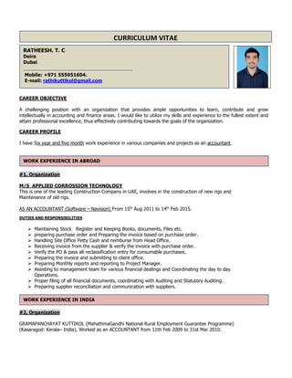 CAREER OBJECTIVE
A challenging position with an organization that provides ample opportunities to learn, contribute and grow
intellectually in accounting and finance areas. I would like to utilize my skills and experience to the fullest extent and
attain professional excellence, thus effectively contributing towards the goals of the organization.
CAREER PROFILE
I have Six year and five month work experience in various companies and projects as an accountant.
#1, Organization
M/S APPLIED CORROSSION TECHNOLOGY
This is one of the leading Construction Company in UAE, involves in the construction of new rigs and
Maintenance of old rigs.
AS AN ACCOUNTANT (Software – Navision) From 15th
Aug 2011 to 14th
Feb 2015.
DUTIES AND RESPONSIBILITIES
 Maintaining Stock Register and Keeping Books, documents, Files etc.
 preparing purchase order and Preparing the invoice based on purchase order.
 Handling Site Office Petty Cash and reimburse from Head Office.
 Receiving invoice from the supplier & verify the invoice with purchase order.
 Verify the PO & pass all reclassification entry for consumable purchases.
 Preparing the invoice and submitting to client office.
 Preparing Monthly reports and reporting to Project Manager.
 Assisting to management team for various financial dealings and Coordinating the day to day
Operations.
 Proper filing of all financial documents, coordinating with Auditing and Statutory Auditing.
 Preparing supplier reconciliation and communication with suppliers.
#2, Organization
GRAMAPANCHAYAT KUTTIKOL (MahathmaGandhi National Rural Employment Guarantee Programme)
(Kasaragod: Kerala– India), Worked as an ACCOUNTANT from 11th Feb 2009 to 31st Mar 2010.
CURRICULUM VITAE
ULUM VITAE
RATHEESH. T. C
Deira
Dubai
________________________________________________________________________
Mobile: +971 555951604.
E-mail: rathikuttikol@gmail.com
WORK EXPERIENCE IN ABROAD
WORK EXPERIENCE IN INDIA
 