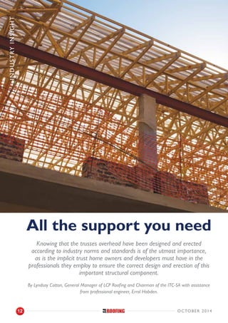 Industryinsight
All the support you need
Knowing that the trusses overhead have been designed and erected
according to industry norms and standards is of the utmost importance,
as is the implicit trust home owners and developers must have in the
professionals they employ to ensure the correct design and erection of this
important structural component.
By Lyndsay Cotton, General Manager of LCP Roofing and Chairman of the ITC-SA with assistance
from professional engineer, Errol Hobden.
october 201412
 