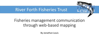 Fisheries management communication
through web-based mapping
By Jonathan Louis
River Forth Fisheries Trust
 