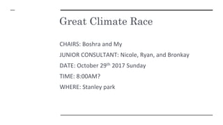 Great Climate Race
CHAIRS: Boshra and My
JUNIOR CONSULTANT: Nicole, Ryan, and Bronkay
DATE: October 29th 2017 Sunday
TIME: 8:00AM?
WHERE: Stanley park
 