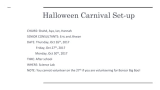 Halloween Carnival Set-up
CHAIRS: Shahd, Aya, Ian, Hannah
SENIOR CONSULTANTS: Eric and Jihwan
DATE: Thursday, Oct 26th, 2017
Friday, Oct 27th, 2017
Monday, Oct 30th, 2017
TIME: After school
WHERE: Science Lab
NOTE: You cannot volunteer on the 27th if you are volunteering for Bonsor Big Boo!
 