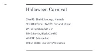 Halloween Carnival
CHAIRS: Shahd, Ian, Aya, Hannah
SENIOR CONSULTANTS: Eric and Jihwan
DATE: Tuesday, Oct 31st
TIME: Lunch, Block C and D
WHERE: Science Lab
DRESS CODE: Leo shirts/costumes
 