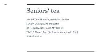 Seniors‘ tea
JUNIOR CHIARS: Alexei, Irene and Jaehwan
SENIOR CHAIRS: Alina and Justin
DATE: Friday, November 24th (pro D)
TIME: 8:30am ~ 3pm (Seniors comes around 12pm)
WHERE: Atrium
 