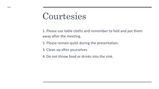 Courtesies
1. Please use table cloths and remember to fold and put them
away after the meeting.
2. Please remain quiet during the presentation.
3. Clean up after yourselves
4. Do not throw food or drinks into the sink.
 