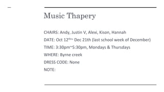 Music Thapery
CHAIRS: Andy, Justin V, Alexi, Kison, Hannah
DATE: Oct 12th~ Dec 21th (last school week of December)
TIME: 3:30pm~5:30pm, Mondays & Thursdays
WHERE: Byrne creek
DRESS CODE: None
NOTE:
 