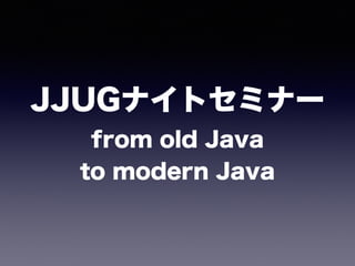 JJUGナイトセミナー 
from old Java 
to modern Java
 