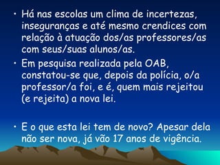 Há nas escolas um clima de incertezas, inseguranças e até mesmo crendices com relação à atuação dos/as professores/as com seus/suas alunos/as. Em pesquisa realizada pela OAB, constatou-se que, depois da polícia, o/a professor/a foi, e é, quem mais rejeitou (e rejeita) a nova lei. E o que esta lei tem de novo? Apesar dela não ser nova, já vão 17 anos de vigência. 