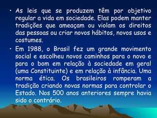 As leis que se produzem têm por objetivo regular a vida em sociedade. Elas podem manter tradições que ameaçam ou violam os direitos das pessoas ou criar novos hábitos, novos usos e costumes. Em 1988, o Brasil fez um grande movimento social e escolheu novos caminhos para o novo e para o bom em relação à sociedade em geral (uma Constituinte) e em relação à infância. Uma norma ética. Os brasileiros romperam a tradição criando novas normas para controlar o Estado. Nos 500 anos anteriores sempre havia sido o contrário. 