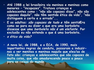 Até 1988 a lei brasileira via meninos e meninas como menores – “incapazes”. Tratava crianças e adolescentes como : “não são capazes disso”, não são capazes daquilo”, não têm sentido ético da vida”, “não distinguem o certo e o errado”...  E os adultos:  são capazes de tudo e têm sentid Era como se para eu dizer o que era uma borboleta dissesse que uma  borboleta não é um elefante.  Por exclusão eu não entendo o que é uma borboleta. o ético da vida? A nova lei, de 1988, e o ECA, de 1990, mais importantes regras de conduta, passaram a induzir-nos a ver meninos e meninas naquilo que eles/as de fato são: crianças e adolescentes que são capazes de muita coisa, que vão amadurecendo pouco a pouco para as coisas do mundo. 